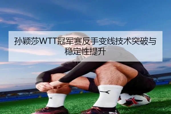 孙颖莎WTT冠军赛反手变线技术突破与稳定性提升