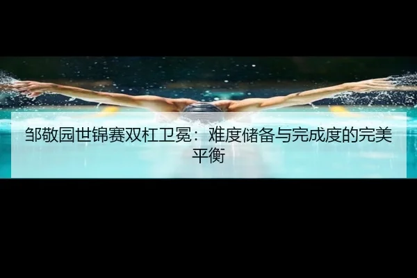 邹敬园世锦赛双杠卫冕：难度储备与完成度的完美平衡