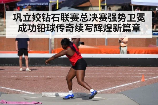 巩立姣钻石联赛总决赛强势卫冕成功铅球传奇续写辉煌新篇章